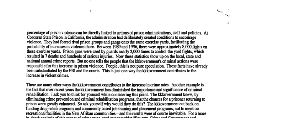percentag ofprison vicence cane direcylinkd 0aton ofprsonadminstrains,saff and poiies. At ‘orcoran State Prison in Clllfal’m. the administration had deliberately created conditions to encourage violence. They had forced ival prison groups and gangs onto the same exercise yards,fciltating the probability o increases in violenc there. Between 1989:and 1996, there were approximately 8,000 fights on these exercise yards. Prison guns were used by guards nearly 2,000 times to control the yard fghis, which resulted in 7 deaths and hundreds of serious injures. Now these stastics show up on the loca, state and national annualcrime reports. But no one tell the people that the kkkovemment’ criminal actions were responsible for hisincrease inprison violence. People, thisis not pue speculation. These facts have already been substantiated by the FBI and the courts. This is just one way the kkkovemment contributes o the increase in violent crimes. ‘There are many other ways the kkkovernment contributes to the increase in crime rates. Another example is the fact that over recent years the kkkovernment has diminished the importance and significance of criminal rehabilitation. i ask you to think for yourself while considering this point. The kkkovemnment knew, by climinating ime reventionand criminal eabiiaion that the chances fora prisoner returning to pison were gealy cbanced. So sk yourelf. wmmu’!mkkkmanmmmhka jacement programs, not to mention table. Foramore